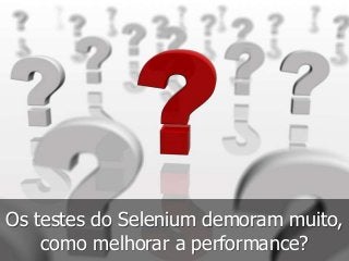 Os testes do Selenium demoram muito, 
como melhorar a performance? 
 