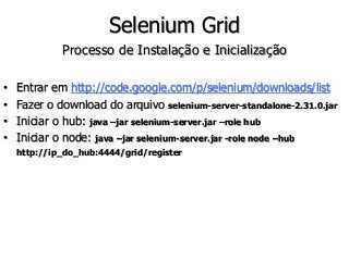 Selenium Grid 
Processo de Instalação e Inicialização 
• Entrar em http://code.google.com/p/selenium/downloads/list 
• Fazer o download do arquivo selenium-server-standalone-2.31.0.jar 
• Iniciar o hub: java –jar selenium-server.jar –role hub 
• Iniciar o node: java –jar selenium-server.jar -role node –hub 
http://ip_do_hub:4444/grid/register 
 