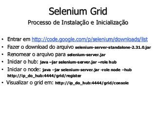 Selenium Grid 
Processo de Instalação e Inicialização 
• Entrar em http://code.google.com/p/selenium/downloads/list 
• Fazer o download do arquivo selenium-server-standalone-2.31.0.jar 
• Renomear o arquivo para selenium-server.jar 
• Iniciar o hub: java –jar selenium-server.jar –role hub 
• Iniciar o node: java –jar selenium-server.jar -role node –hub 
http://ip_do_hub:4444/grid/register 
• Visualizar o grid em: http://ip_do_hub:4444/grid/console 
 