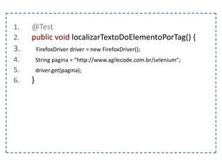 Classe WebDriver 
Abstração de um browser, implementada por meio de 
drivers: FirefoxDriver, ChromeDriver, entre outros... 
get(url) – Carrega uma página 
getCurrentUrl() – Retorna a url 
getPageSource() – Retorna o código fonte da página 
getTitle() – Retorna o título da página 
close() – Fecha o browser 
 