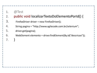 1. @Test 
2. public void deveVerificarOTitulo() { 
3. FirefoxDriver driver = new FirefoxDriver(); 
4. String pagina = “http://www.agilecode.com.br/selenium”; 
5. driver.get(pagina); 
6. String titulo = driver.getTitle(); 
7. assertEquals(“Selenium – Playland”, titulo); 
8. } 
 