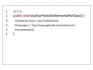 1. @Test 
2. public void deveVerificarOTitulo() { 
3. FirefoxDriver driver = new FirefoxDriver(); 
4. String pagina = “http://www.agilecode.com.br/selenium”; 
5. driver.get(pagina); 
6. String titulo = “Selenium – Playland”; 
7. assertEquals(titulo, driver.getTitle()); 
8. driver.close(); 
9. } 
 