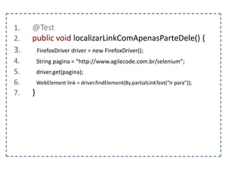 1. @Test 
2. public void localizarTextoDoElementoPorTag() { 
3. FirefoxDriver driver = new FirefoxDriver(); 
4. String pagina = “http://www.agilecode.com.br/selenium”; 
5. driver.get(pagina); 
6. WebElement elemento = driver.findElement(By.tagName(“h1”)); 
7. } 
 