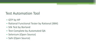 Test Automation Tool 
• QTP by HP 
• Rational Functional Tester by Rational (IBM) 
• Silk Test by Borland 
• Test Complete by Automated QA 
• Selenium (Open Source) 
• Sahi (Open Source) 
 