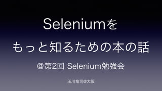 Seleniumを 
もっと知るための本の話 
＠第2回 Selenium勉強会 
玉川竜司@大阪 
 