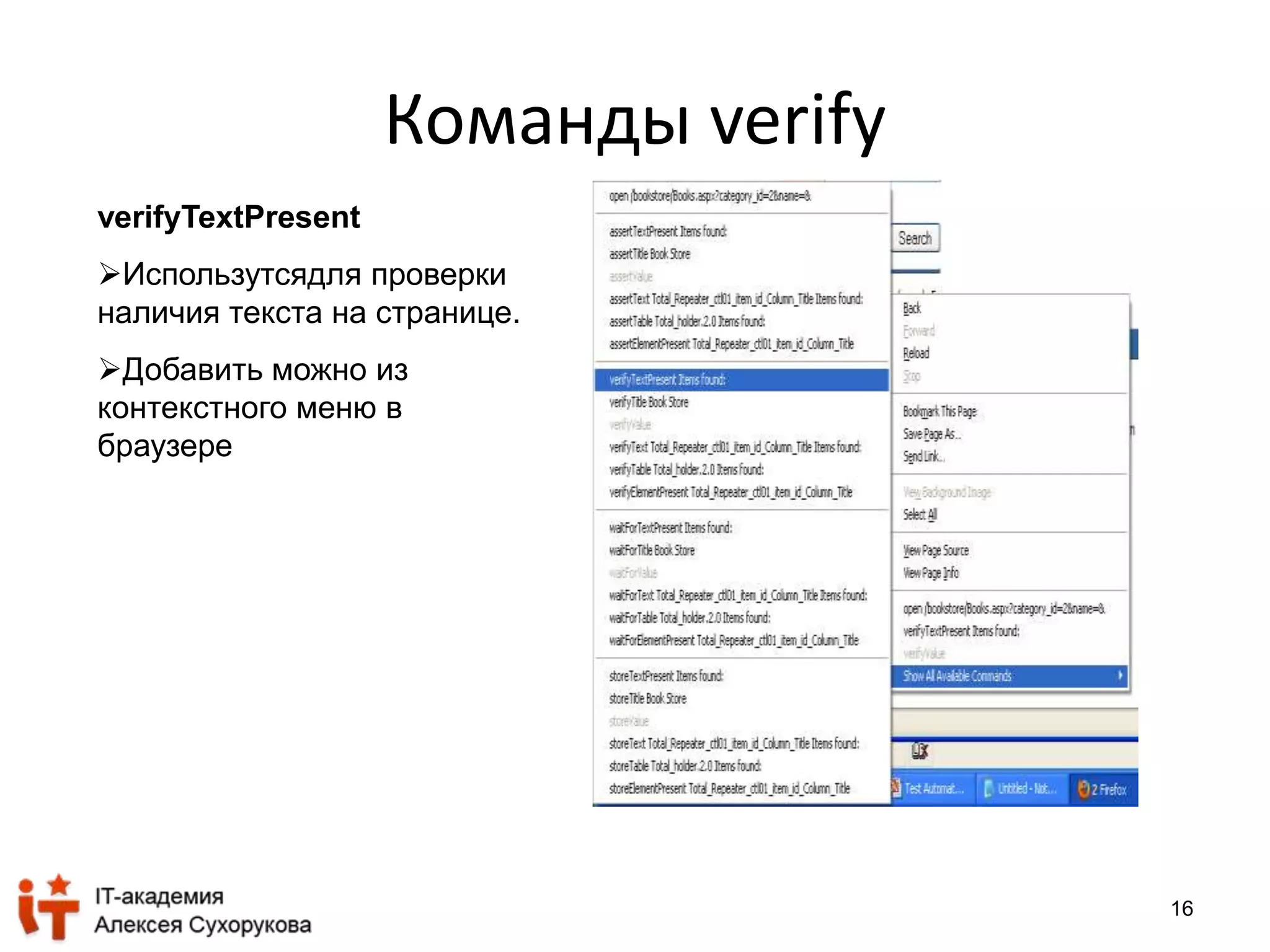 16 
Команды verify 
verifyTextPresent 
Использутсядля проверки 
наличия текста на странице. 
Добавить можно из 
контекстного меню в 
браузере 
 