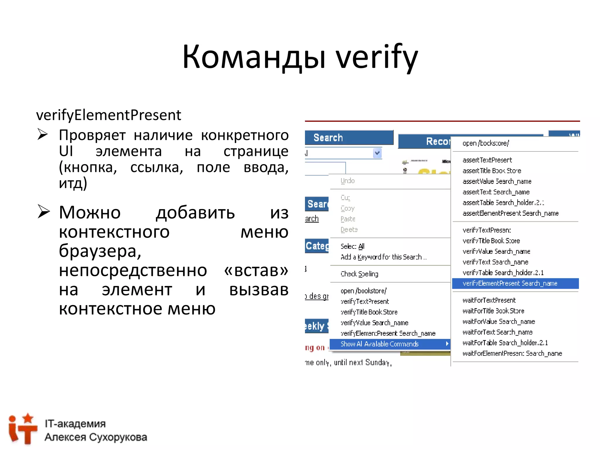 Команды verify 
verifyElementPresent 
 Провряет наличие конкретного 
UI элемента на странице 
(кнопка, ссылка, поле ввода, 
итд) 
 Можно добавить из 
контекстного меню 
браузера, 
непосредственно «встав» 
на элемент и вызвав 
контекстное меню 
 