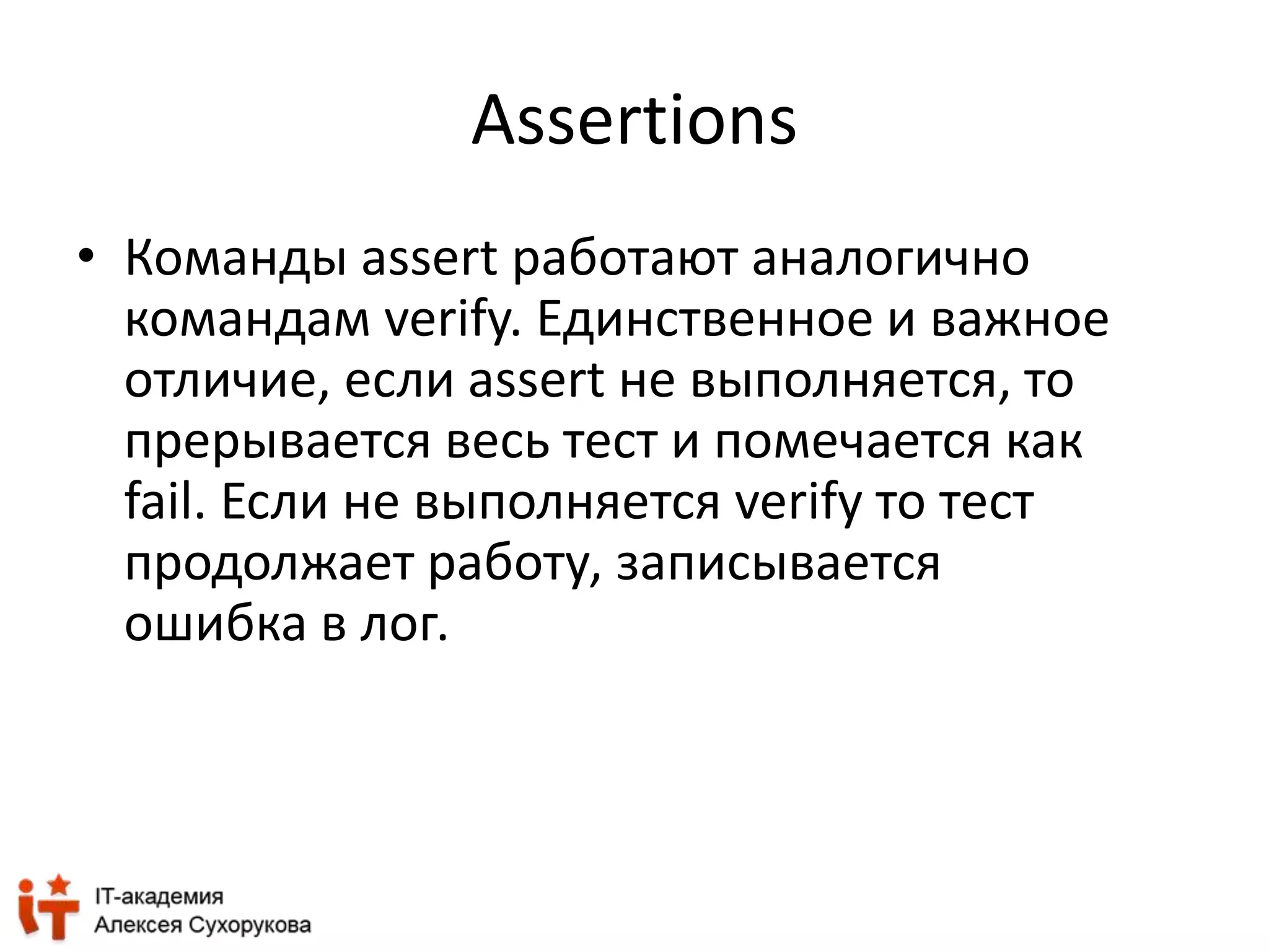 Assertions 
• Команды assert работают аналогично 
командам verify. Единственное и важное 
отличие, если assert не выполняется, то 
прерывается весь тест и помечается как 
fail. Если не выполняется verify то тест 
продолжает работу, записывается 
ошибка в лог. 
 