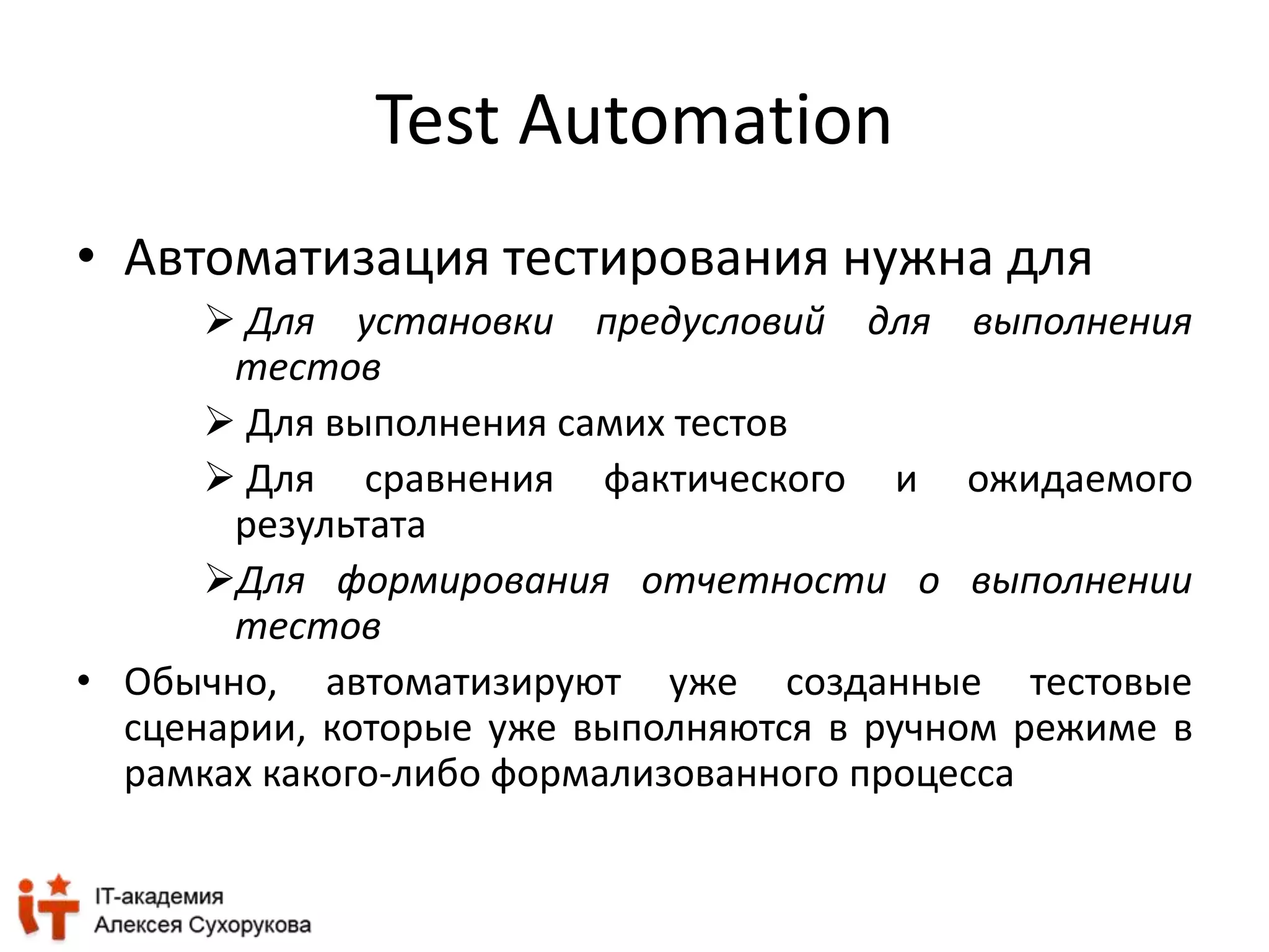 Test Automation 
• Автоматизация тестирования нужна для 
 Для установки предусловий для выполнения 
тестов 
 Для выполнения самих тестов 
 Для сравнения фактического и ожидаемого 
результата 
Для формирования отчетности о выполнении 
тестов 
• Обычно, автоматизируют уже созданные тестовые 
сценарии, которые уже выполняются в ручном режиме в 
рамках какого-либо формализованного процесса 
 
