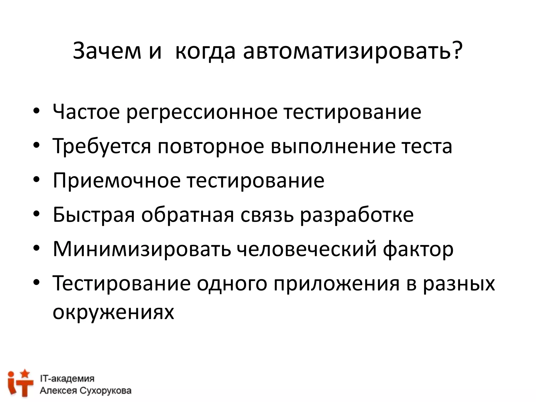 Зачем и когда автоматизировать? 
• Частое регрессионное тестирование 
• Требуется повторное выполнение теста 
• Приемочное тестирование 
• Быстрая обратная связь разработке 
• Минимизировать человеческий фактор 
• Тестирование одного приложения в разных 
окружениях 
 
