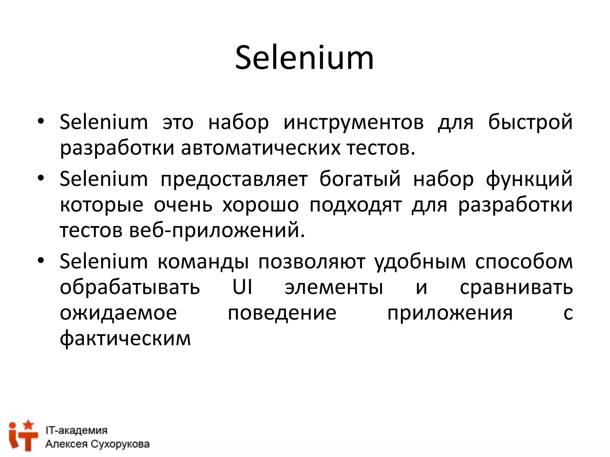 Selenium 
• Selenium это набор инструментов для быстрой 
разработки автоматических тестов. 
• Selenium предоставляет богатый набор функций 
которые очень хорошо подходят для разработки 
тестов веб-приложений. 
• Selenium команды позволяют удобным способом 
обрабатывать UI элементы и сравнивать 
ожидаемое поведение приложения с 
фактическим 
 