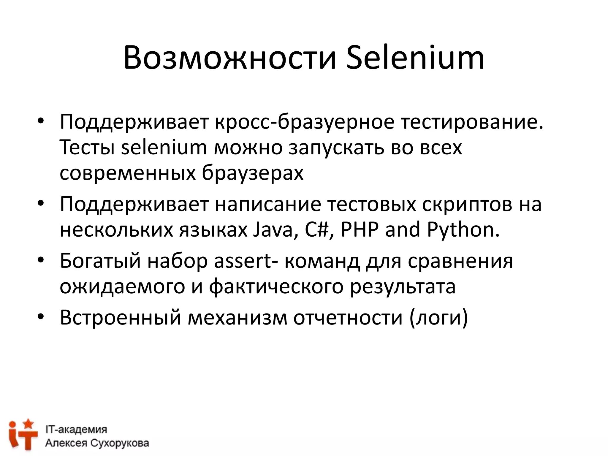 Возможности Selenium 
• Поддерживает кросс-бразуерное тестирование. 
Тесты selenium можно запускать во всех 
современных браузерах 
• Поддерживает написание тестовых скриптов на 
нескольких языках Java, C#, PHP and Python. 
• Богатый набор assert- команд для сравнения 
ожидаемого и фактического результата 
• Встроенный механизм отчетности (логи) 
 