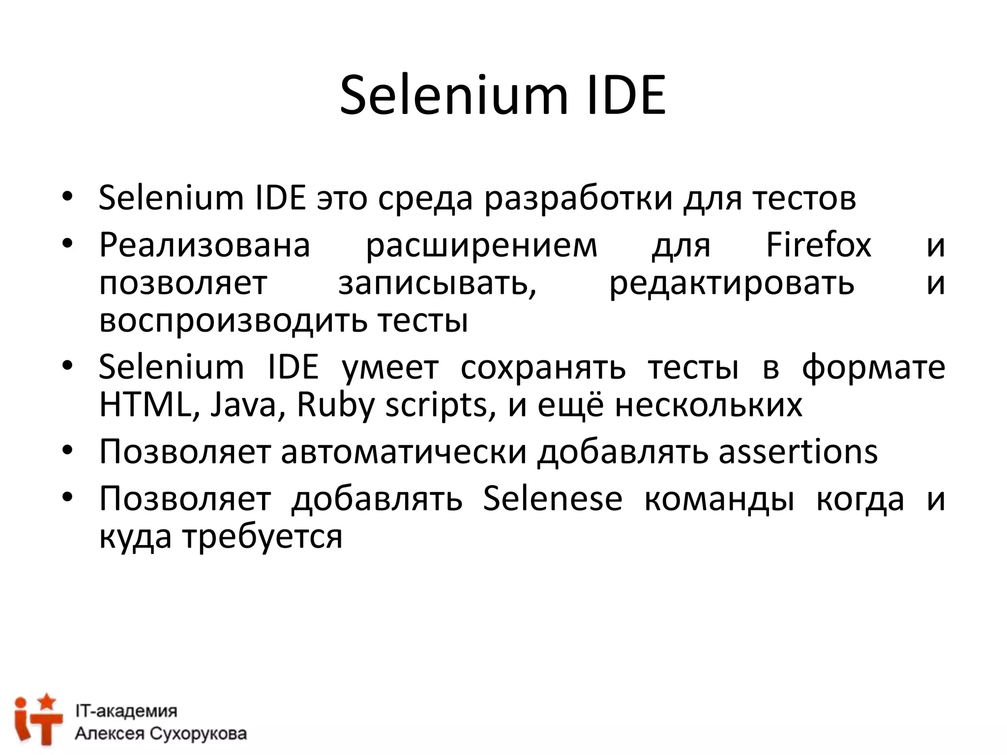 Selenium IDE 
• Selenium IDE это среда разработки для тестов 
• Реализована расширением для Firefox и 
позволяет записывать, редактировать и 
воспроизводить тесты 
• Selenium IDE умеет сохранять тесты в формате 
HTML, Java, Ruby scripts, и ещё нескольких 
• Позволяет автоматически добавлять assertions 
• Позволяет добавлять Selenese команды когда и 
куда требуется 
 