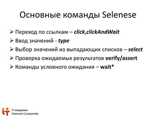 Основные команды Selenese 
 Переход по ссылкам – click,clickAndWait 
 Ввод значений - type 
 Выбор значений из выпадающих списков – select 
 Проверка ожидаемых результатов verify/assert 
 Команды условного ожидания – wait* 
 
