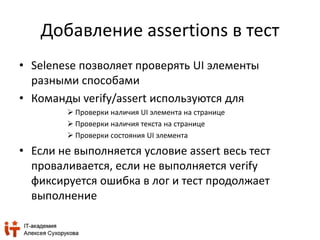 Добавление assertions в тест 
• Selenese позволяет проверять UI элементы 
разными способами 
• Команды verify/assert используются для 
 Проверки наличия UI элемента на странице 
 Проверки наличия текста на странице 
 Проверки состояния UI элемента 
• Если не выполняется условие assert весь тест 
проваливается, если не выполняется verify 
фиксируется ошибка в лог и тест продолжает 
выполнение 
 