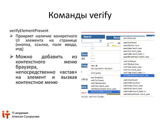 Команды verify 
verifyElementPresent 
 Провряет наличие конкретного 
UI элемента на странице 
(кнопка, ссылка, поле ввода, 
итд) 
 Можно добавить из 
контекстного меню 
браузера, 
непосредственно «встав» 
на элемент и вызвав 
контекстное меню 
 