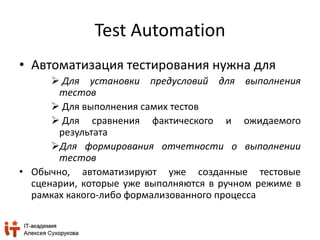 Test Automation 
• Автоматизация тестирования нужна для 
 Для установки предусловий для выполнения 
тестов 
 Для выполнения самих тестов 
 Для сравнения фактического и ожидаемого 
результата 
Для формирования отчетности о выполнении 
тестов 
• Обычно, автоматизируют уже созданные тестовые 
сценарии, которые уже выполняются в ручном режиме в 
рамках какого-либо формализованного процесса 
 