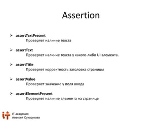Assertion 
 assertTextPresent 
Проверяет наличие текста 
 assertText 
Проверяет наличие текста у какого-либо UI элемента. 
 assertTitle 
Проверяет корректность заголовка страницы 
 assertValue 
Проверяет значение у поля ввода 
 assertElementPresent 
Проверяет наличие элемента на странице 
 