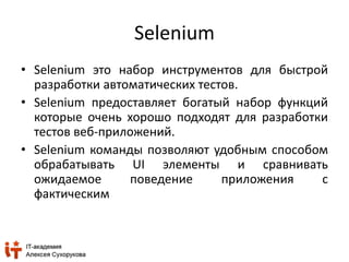 Selenium 
• Selenium это набор инструментов для быстрой 
разработки автоматических тестов. 
• Selenium предоставляет богатый набор функций 
которые очень хорошо подходят для разработки 
тестов веб-приложений. 
• Selenium команды позволяют удобным способом 
обрабатывать UI элементы и сравнивать 
ожидаемое поведение приложения с 
фактическим 
 