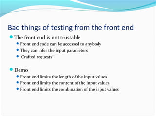 Bad things of testing from the front end
The front end is not trustable
Front end code can be accessed to anybody
They can infer the input parameters
 Crafted requests!
Demo
Front end limits the length of the input values
Front end limits the content of the input values
Front end limits the combination of the input values
 