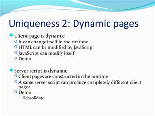 Uniqueness 2: Dynamic pages
Client page is dynamic
 It can change itself in the runtime
 HTML can be modified by JavaScript
 JavaScript can modify itself
 Demo
Server script is dynamic
 Client pages are constructed in the runtime
 A same server script can produce completely different client
pages
 Demo
 SchoolMate
 
