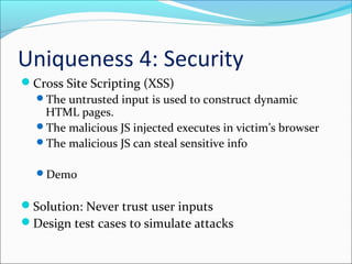 Uniqueness 4: Security
Cross Site Scripting (XSS)
The untrusted input is used to construct dynamic
HTML pages.
The malicious JS injected executes in victim’s browser
The malicious JS can steal sensitive info
Demo
Solution: Never trust user inputs
Design test cases to simulate attacks
 