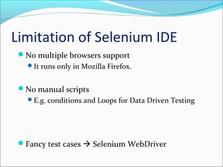 Limitation of Selenium IDE
No multiple browsers support
It runs only in Mozilla Firefox.
No manual scripts
E.g. conditions and Loops for Data Driven Testing
Fancy test cases  Selenium WebDriver
 