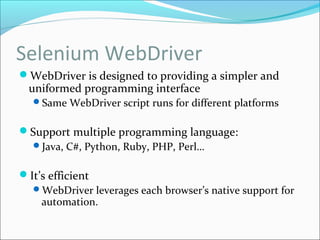 Selenium WebDriver
WebDriver is designed to providing a simpler and
uniformed programming interface
Same WebDriver script runs for different platforms
Support multiple programming language:
Java, C#, Python, Ruby, PHP, Perl…
It’s efficient
WebDriver leverages each browser’s native support for
automation.
 