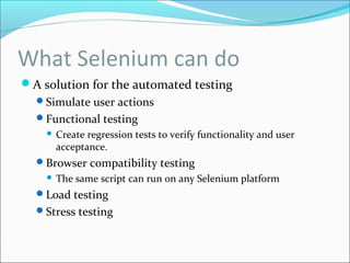 What Selenium can do
A solution for the automated testing
Simulate user actions
Functional testing
 Create regression tests to verify functionality and user
acceptance.
Browser compatibility testing
 The same script can run on any Selenium platform
Load testing
Stress testing
 