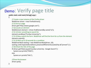 Demo: Verify page title
public static void main( String[] args )
{
// Create a new instance of the Firefox driver
WebDriver driver = new FirefoxDriver();
// (1) Go to a page
driver.get("http://www.google.com");
// (2) Locate an element
WebElement element = driver.findElement(By.name("q"));
// (3-1) Enter something to search for
element.sendKeys("Purdue Univeristy");
// (3-2) Now submit the form. WebDriver will find the form for us from the element
element.submit();
// (3-3) Wait up to 10 seconds for a condition
WebDriverWait waiting = new WebDriverWait(driver, 10);
waiting.until( ExpectedConditions.presenceOfElementLocated( By.id("pnnext") ) );
// (4) Check the title of the page
if( driver.getTitle().equals("purdue univeristy - Google Search") )
System.out.println("PASS");
else
System.err.println("FAIL");
//Close the browser
driver.quit();
}
 