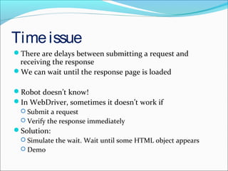 Timeissue
There are delays between submitting a request and
receiving the response
We can wait until the response page is loaded
Robot doesn’t know!
In WebDriver, sometimes it doesn’t work if
 Submit a request
 Verify the response immediately
Solution:
 Simulate the wait. Wait until some HTML object appears
 Demo
 