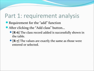 Part 1: requirement analysis
Requirement for the “add” function
After clicking the “Add class” button…
[R-6] The class record added is successfully shown in
the table.
[R-7] The values are exactly the same as those were
entered or selected.
 