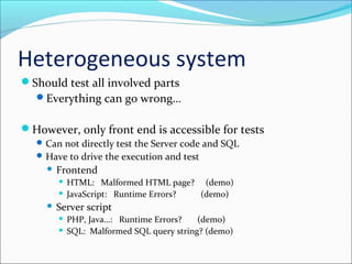 Heterogeneous system
Should test all involved parts
Everything can go wrong…
However, only front end is accessible for tests
Can not directly test the Server code and SQL
Have to drive the execution and test
 Frontend
 HTML: Malformed HTML page? (demo)
 JavaScript: Runtime Errors? (demo)
 Server script
 PHP, Java…: Runtime Errors? (demo)
 SQL: Malformed SQL query string? (demo)
 