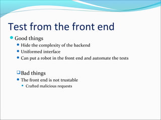Test from the front end
Good things
Hide the complexity of the backend
Uniformed interface
Can put a robot in the front end and automate the tests
Bad things
The front end is not trustable
 Crafted malicious requests
 