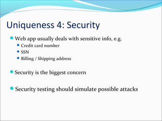 Uniqueness 4: Security
Web app usually deals with sensitive info, e.g.
Credit card number
SSN
Billing / Shipping address
Security is the biggest concern
Security testing should simulate possible attacks
 