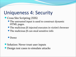 Uniqueness 4: Security
Cross Site Scripting (XSS)
The untrusted input is used to construct dynamic
HTML pages.
The malicious JS injected executes in victim’s browser
The malicious JS can steal sensitive info
Demo
Solution: Never trust user inputs
Design test cases to simulate attacks
 