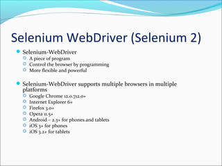 Selenium WebDriver (Selenium 2)
 Selenium-WebDriver
 A piece of program
 Control the browser by programming
 More flexible and powerful
 Selenium-WebDriver supports multiple browsers in multiple
platforms
 Google Chrome 12.0.712.0+
 Internet Explorer 6+
 Firefox 3.0+
 Opera 11.5+
 Android – 2.3+ for phones and tablets
 iOS 3+ for phones
 iOS 3.2+ for tablets
 