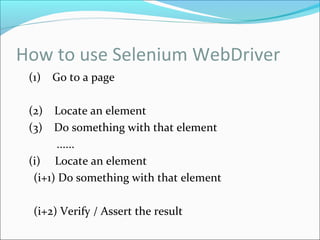 How to use Selenium WebDriver
(1) Go to a page
(2) Locate an element
(3) Do something with that element
......
(i) Locate an element
(i+1) Do something with that element
(i+2) Verify / Assert the result
 