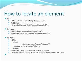 How to locate an element
 By id
 HTML: <div id="coolestWidgetEvah">...</div>
 WebDriver:
 driver.findElement( By.id("coolestWidgetEvah") );
 By name
 HTML: <input name="cheese" type="text"/>
 WebDriver: driver.findElement( By.name("cheese") );
 By Xpath
 HTML
 <html>
 <input type="text" name="example" />
 <input type="text" name="other" />
 </html>
 WebDriver: driver.findElements( By.xpath("//input") );
 There are plug-ins for firefox/chrome to automatically display the Xpath

 