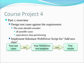 Course Project 4
Part 1: overview
Design test cases against the requirement
 The tests should consider
 all possible cases
 equivalence class partitioning
Implement Selenium WebDriver Script for “Add new
class”
Your testYour test
casescases
Your WebDriverYour WebDriver
test templatetest template
inputinput outputoutput
TestTest
resultsresults
 