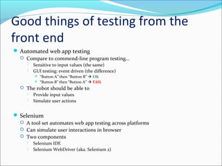 Good things of testing from the
front end
 Automated web app testing
 Compare to commend-line program testing…
 Sensitive to input values (the same)
 GUI testing: event driven (the difference)
 “Button A” then “Button B”  OK
 “Button B” then “Button A”  FAIL
 The robot should be able to
 Provide input values
 Simulate user actions
 Selenium
 A tool set automates web app testing across platforms
 Can simulate user interactions in browser
 Two components
 Selenium IDE
 Selenium WebDriver (aka. Selenium 2)
 