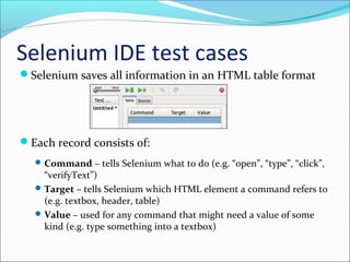 Selenium IDE test cases
Selenium saves all information in an HTML table format
Each record consists of:
Command – tells Selenium what to do (e.g. “open”, “type”, “click”,
“verifyText”)
Target – tells Selenium which HTML element a command refers to
(e.g. textbox, header, table)
Value – used for any command that might need a value of some
kind (e.g. type something into a textbox)
 