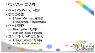 ドライバー の API
ページのタイトル取得
要素の検索
ISearchContext を実装
FindElement, FindElements
ページ遷移
INavigation を保持
GoToUrl, Back, Forward
コンテキストの切り替え
ITargetLocator を保持
Alert, Frame, Window
 
