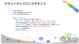 using System;
using OpenQA.Selenium.IE;
using OpenQA.Selenium;
class Program {
static void Main(string[] args) {
IWebDriver driver = new InternetExplorerDriver();
driver.Navigate().GoToUrl("http://www.bing.com");
IWebElement element = driver.FindElement(By.Name("q"));
element.SendKeys("セレニウム ウェブドライバー");
Console.ReadKey();
driver.Quit();
}
}
テキストボックスに文字を入力
 