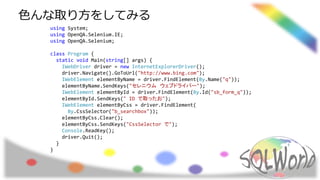 using System;
using OpenQA.Selenium.IE;
using OpenQA.Selenium;
class Program {
static void Main(string[] args) {
IWebDriver driver = new InternetExplorerDriver();
driver.Navigate().GoToUrl("http://www.bing.com");
IWebElement elementByName = driver.FindElement(By.Name("q"));
elementByName.SendKeys("セレニウム ウェブドライバー");
IWebElement elementById = driver.FindElement(By.Id("sb_form_q"));
elementById.SendKeys(" ID で取ったお");
IWebElement elementByCss = driver.FindElement(
By.CssSelector("b_searchbox"));
elementByCss.Clear();
elementByCss.SendKeys("CssSelector で");
Console.ReadKey();
driver.Quit();
}
}
色んな取り方をしてみる
 