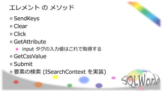 エレメント の メソッド
SendKeys
Clear
Click
GetAttribute
input タグの入力値はこれで取得する
GetCssValue
Submit
要素の検索 (ISearchContext を実装)
 