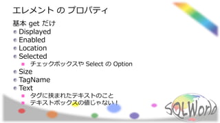 エレメント の プロパティ
基本 get だけ
Displayed
Enabled
Location
Selected
チェックボックスや Select の Option
Size
TagName
Text
タグに挟まれたテキストのこと
テキストボックスの値じゃない！
 