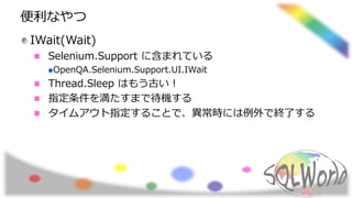 便利なやつ
IWait(Wait)
Selenium.Support に含まれている
OpenQA.Selenium.Support.UI.IWait
Thread.Sleep はもう古い！
指定条件を満たすまで待機する
タイムアウト指定することで、異常時には例外で終了する
 