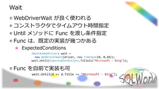 Wait
WebDriverWait が良く使われる
コンストラクタでタイムアウト時間指定
Until メソッドに Func を渡し条件指定
Func は、既定の実装が幾つかある
ExpectedConditions
Func を自前で実装も可
wait.Until(d => d.Title == "Microsoft - Bing");
IWait<IWebDriver> wait =
new WebDriverWait(driver, new TimeSpan(0, 0,10));
wait.Until(ExpectedConditions.TitleIs("Microsoft - Bing"));
 