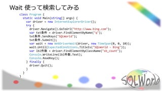 class Program {
static void Main(string[] args) {
var driver = new InternetExplorerDriver();
try {
driver.Navigate().GoToUrl("http://www.bing.com");
var txt条件 = driver.FindElementByName("q");
txt条件.SendKeys("SQLWorld");
txt条件.Submit();
var wait = new WebDriverWait(driver, new TimeSpan(0, 0, 10));
wait.Until(ExpectedConditions.TitleIs("SQLWorld - Bing"));
var lbl件数 = driver.FindElementByClassName("sb_count");
Console.WriteLine(lbl件数.Text);
Console.ReadKey();
} finally {
driver.Quit();
}
}
}
Wait 使って検索してみる
 